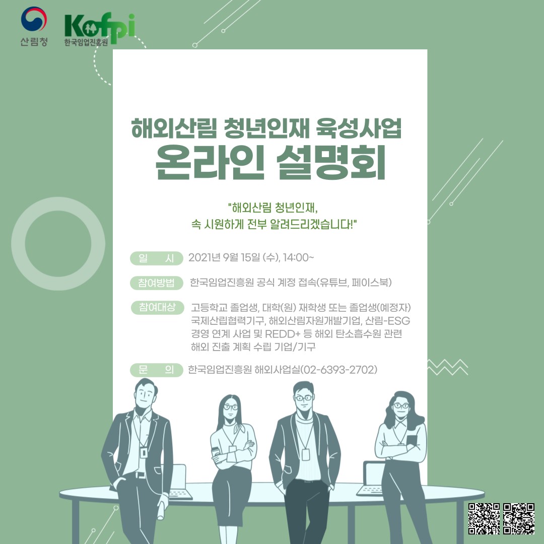 해외산림 청년인재 육성사업 온라인 설명회 해외산림 청년인재, 속 시원하게 전부 알려드리겠습니다! 일시 : 2021년 9월 15일 (수), 14:00~ 참여방법 : 한국임업진흥원 공식 계정 접속(유튜브, 페이스북) 참여대상 : 고등학교 졸업생, 대학(원) 재학생 또는 졸업생(예정자) 국제산립협력기구, 해외산림자원개발기업, 산림-ESG 경영 연계 사업 및 REDD+ 등 해외 탄소흡수원 관련 해외 진출 계획 수립 기업/기구 문의 : 한국임업진흥원 해외사업실(02-6393-2702)  