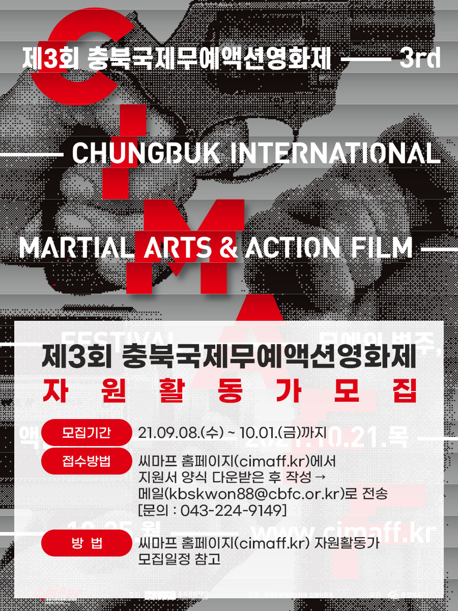 제3회 충북국제무예액션영화제 - 3rd -CHUNGBUK INTERNATIONAL MARTIAL ARTS & ACTION FILM - 제3회 충북국제무예액션영화제 자원활동가모집 모집기간 : 21.09.08.(수) ~ 10.01.(금)까지 접수방법 : 씨마프 홈페이지(cimaff.kr)에서 지원서 양식 다운받은 후 작성 → 메일(kbskwon88@cbfc.or.kr)로 전송 [문의 : 043-224-9149] 방법 : 씨마프 홈페이지(cimaff.kr) 자원활동가 모집일정 참고 