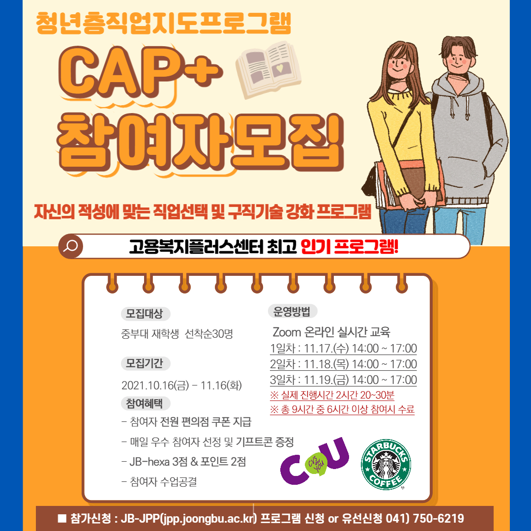 청년층직업지도프로그램 CAP+ 참여자모집 자신의 적성에 맞는 직업선택 및 구직기술 강화 프로그램 고용복지플러스센터 최고 인기 프로그램! 모집대상 : 중부대 재학생 선착순30명 모집기간 : 2021.10.16(금) - 11.16(화) 참여혜택 : - 참여자 전원 편의점 쿠폰 지급, - 매일 우수 참여자 선정 및 기프트콘 증정, - JB-hexa 3점 & 포인트 2점, - 참여자 수업공결 운영방법 : Zoom 온라인 실시간 교육, 1일차 : 11.17.(수) 14:00 ~ 17:00, 2일차 : 11.18.(목) 14:00 ~ 17:00, 3일차 : 11.19.(금) 14:00 ~ 17:00, ※ 실제 진행시간 2시간 20~30분, ※ 총 9시간 중 6시간 이상 참여시 수료 ■ 참가신청 : JB-JPP(jpp.joongbu.ac.kr) 프로그램 신청 or 유선신청 0410 750-6219 |