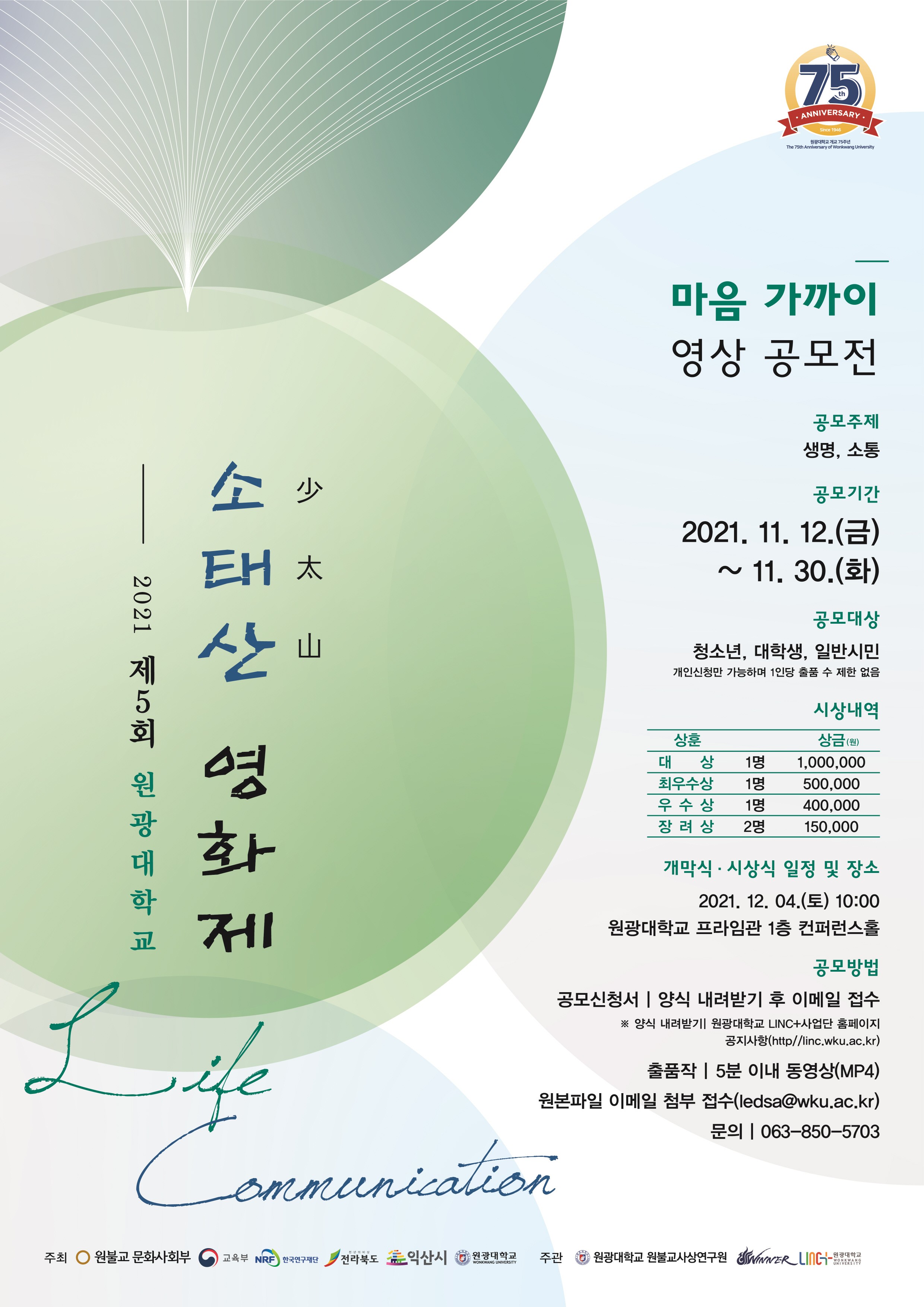 2021 제 5회 원광대학교  소태산(少太山) 영화제  마음 가까이 영상 공모전 공모주제 : 생명, 소통 공모기간 : 2021. 11. 12.(금) ~ 11. 30.(화)  공모대상 : 청소년, 대학생, 일반시민(개인신청만 가능하며 1인당 출품 수 제한 없음)  시상내역 : 대상, 1명, 1,000,000원 / 최우수상, 1명, 500,000원 / 우수상, 2명, 400,000원 / 장려상, 2명, 150,000원 개막식 · 시상식 일정 및 장소 : 2021. 12. 04.(토) 10:00 원광대학교 프라임관 1층 컨퍼런스홀 공모방법 : 공모신청서 - 양식 내려받기 후 이메일 접수 ※ 양식 내려받기 : 원광대학교 LINC+사업단 홈페이지 - 공지사항(http//linc.wku.ac.kr) 출품작 : 5분 이내 동영상(MP4), 원본파일 이메일 첨부 접수(ledsa@wku.ac.kr) 문의 : 063-850~5703 주최 : 원불교 문화사회부, 교육부, 한국연구재단, 전라북도, 익산시, 원광대학교 주관 : 원광대학교 원불교사상연구원, 원광대학교 LINC+