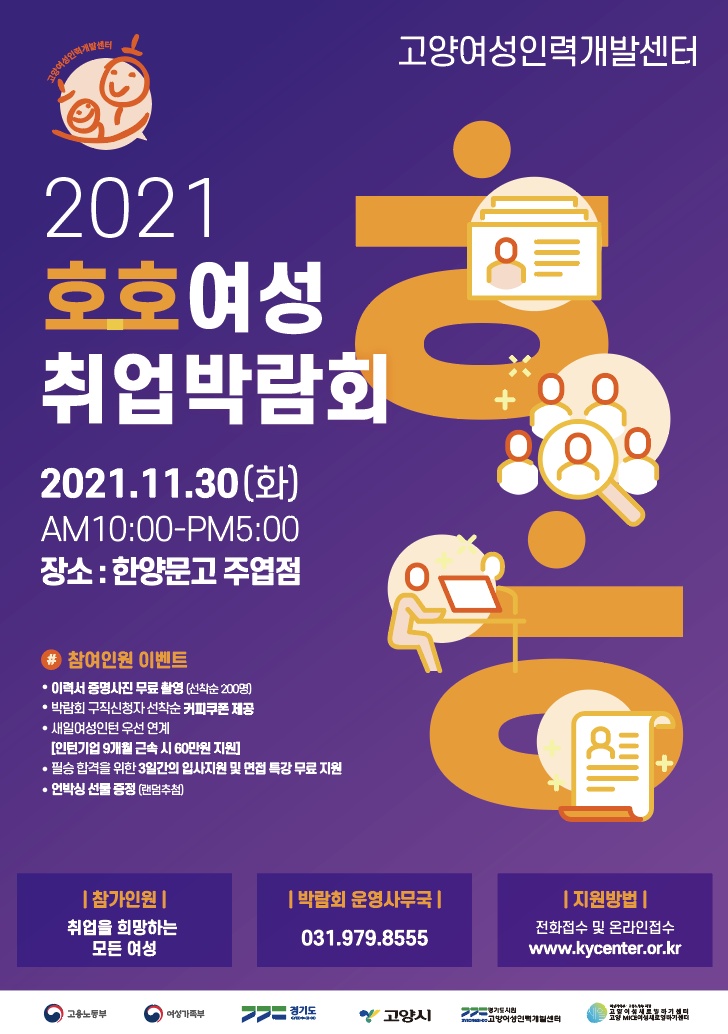 고양여성인력개발센터 2021 호호여성 취업박람회 2021.11.30(화) AM10:00-PM5:00  장소 : 한양문고 주엽점 참여인원 이벤트  · 이력서 증명사진 무료 촬영 (선착순 200명)  · 박람회 구직신청자 선착순 커피쿠폰 제공  · 새일여성인턴 우선 연계[인턴기업 9개월 근속 시 60만원 지원]  · 필승 합격을 위한 3일간의 입사지원 및 면접 특강 무료 지원  · 언박싱 선물 증정 (랜덤추첨) [참가인원] 취업을 희망하는 모든 여성 [박람회 운영사무국] 031.979.8555 [지원방법] 전화접수 및 온라인접수 www.kycenter.or.kr