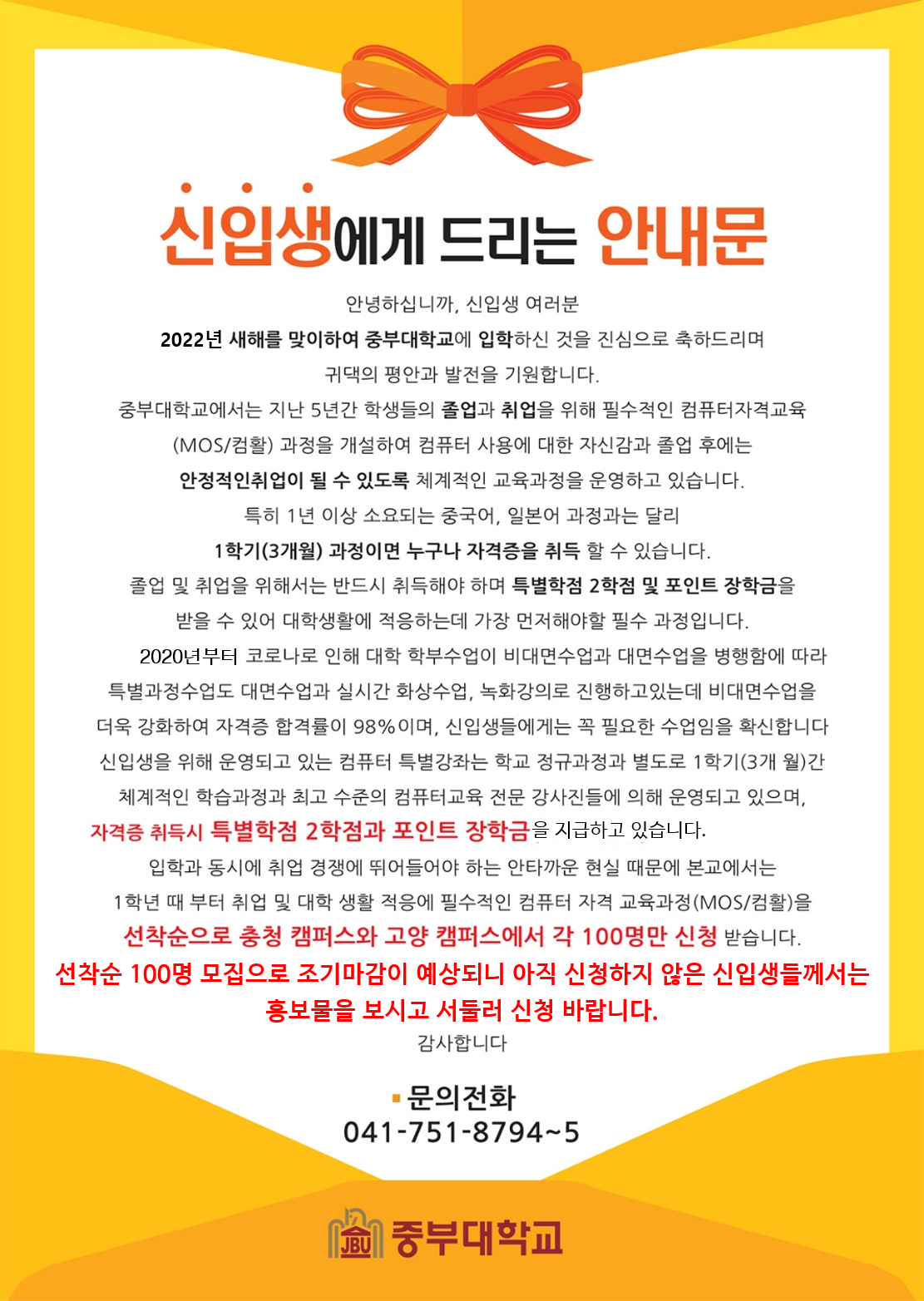 신입생에게 드리는 안내문 안녕하십니까, 신입생 여러분 2022년 새해를 맞이하여 중부대학교에 입학하신 것을 진심으로 축하드리며 귀댁의 평안과 발전을 기원합니다. 중부대학교에서는 지난 5년간 학생들의 졸업과 취업을 위해 필수적인 컴퓨터자격교육 (MOS/컴활) 과정을 개설하여 컴퓨터 사용에 대한 자신감과 졸업 후에는 안정적인취업이 될 수 있도록 체계적인 교육과정을 운영하고 있습니다. 특히 1년 이상 소요되는 중국어, 일본어 과정과는 달리 1학기(3개월) 과정이면 누구나 자격증을 취득 할 수 있습니다. 받을 수 있어 대학생활에 적응하는데 가장 먼저해야할 필수 과정입니다. 2020년부터 코로나로 인해 대학 학부수업이 비대면수업과 대면수업을 병행함에 따라 특별과정수업도 대면수업과 실시간 화상수업, 녹화강의로 진행하고있는데 비대면수업을 더욱 강화하여 자격증 합격률이 98%이며, 신입생들에게는 꼭 필요한 수업임을 확신합니다. 신입생을 위해 운영되고 있는 컴퓨터 특별강좌는 학교 정규과정과 별도로 1학기(3개 월)간 체계적인 학습과정과 최고 수준의 컴퓨터교육 전문 강사진들에 의해 운영되고 있으며, 자격증 취득시 특별학점 2학점과 포인트 장학금을 지급하고 있습니다. 입학과 동시에 취업 경쟁에 뛰어들어야 하는 안타까운 현실 때문에 본교에서는 1학년 때 부터 취업 및 대학 생활 적응에 필수적인 컴퓨터 자격 교육과정(MOS/컴활)을 선착순으로 충청 캠퍼스와 고양 캠퍼스에서 각 100명만 신청 받습니다. 선착순 100명 모집으로 조기마감이 예상되니 아직 신청하지 않은 신입생들께서는 홍보물을 보시고 서둘러 신청 바랍니다. 감사합니다. 문의전화 041-751-8794~5 중부대학교