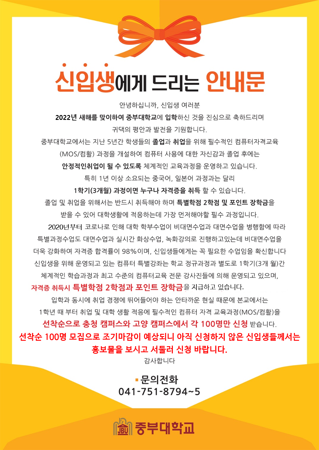 신입생에게 드리는 안내문 안녕하십니까, 신입생 여러분 2022년 새해를 맞이하여 중부대학교에 입학하신 것을 진심으로 축하드리며 귀댁의 평안과 발전을 기원합니다. 중부대학교에서는 지난 5년간 학생들의 졸업과 취업을 위해 필수적인 컴퓨터자격교육 (MOS/컴활) 과정을 개설하여 컴퓨터 사용에 대한 자신감과 졸업 후에는 안정적인취업이 될 수 있도록 체계적인 교육과정을 운영하고 있습니다. 특히 1년 이상 소요되는 중국어, 일본어 과정과는 달리 1학기(3개월) 과정이면 누구나 자격증을 취득 할 수 있습니다. 받을 수 있어 대학생활에 적응하는데 가장 먼저해야할 필수 과정입니다. 2020년부터 코로나로 인해 대학 학부수업이 비대면수업과 대면수업을 병행함에 따라 특별과정수업도 대면수업과 실시간 화상수업, 녹화강의로 진행하고있는데 비대면수업을 더욱 강화하여 자격증 합격률이 98%이며, 신입생들에게는 꼭 필요한 수업임을 확신합니다. 신입생을 위해 운영되고 있는 컴퓨터 특별강좌는 학교 정규과정과 별도로 1학기(3개 월)간 체계적인 학습과정과 최고 수준의 컴퓨터교육 전문 강사진들에 의해 운영되고 있으며, 자격증 취득시 특별학점 2학점과 포인트 장학금을 지급하고 있습니다. 입학과 동시에 취업 경쟁에 뛰어들어야 하는 안타까운 현실 때문에 본교에서는 1학년 때 부터 취업 및 대학 생활 적응에 필수적인 컴퓨터 자격 교육과정(MOS/컴활)을 선착순으로 충청 캠퍼스와 고양 캠퍼스에서 각 100명만 신청 받습니다. 선착순 100명 모집으로 조기마감이 예상되니 아직 신청하지 않은 신입생들께서는 홍보물을 보시고 서둘러 신청 바랍니다. 감사합니다. 문의전화 041-751-8794~5 중부대학교 