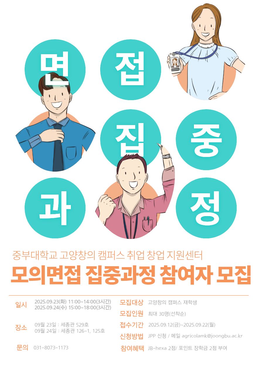면접 집중 과정 중부대학교 고양창의 캠퍼스 취업 창업 지원센터 모의면접 집중과정 참여자 모집 / 일시 2025.09.23(화) 11:00-14:00(3시간) 2025.09.24(수) 15:00-18:00(3시간) / 장소 09월 23일 : 세종관 529호 09월 24일 : 세종관 126-1, 125호  / 문의 031-8073-1173 /모집대상 고양창의 캠퍼스 재학생 / 모집인원 최대 30명(선착순) / 접수기간 2025.09.12(금)~2025.09.22(월) / 신청방법 JPP 신청 / 메일 agricolamk@joongbu.ac.kr / 참여혜택 JB-hexa 2점/ 포인트 장학금 2점 부여