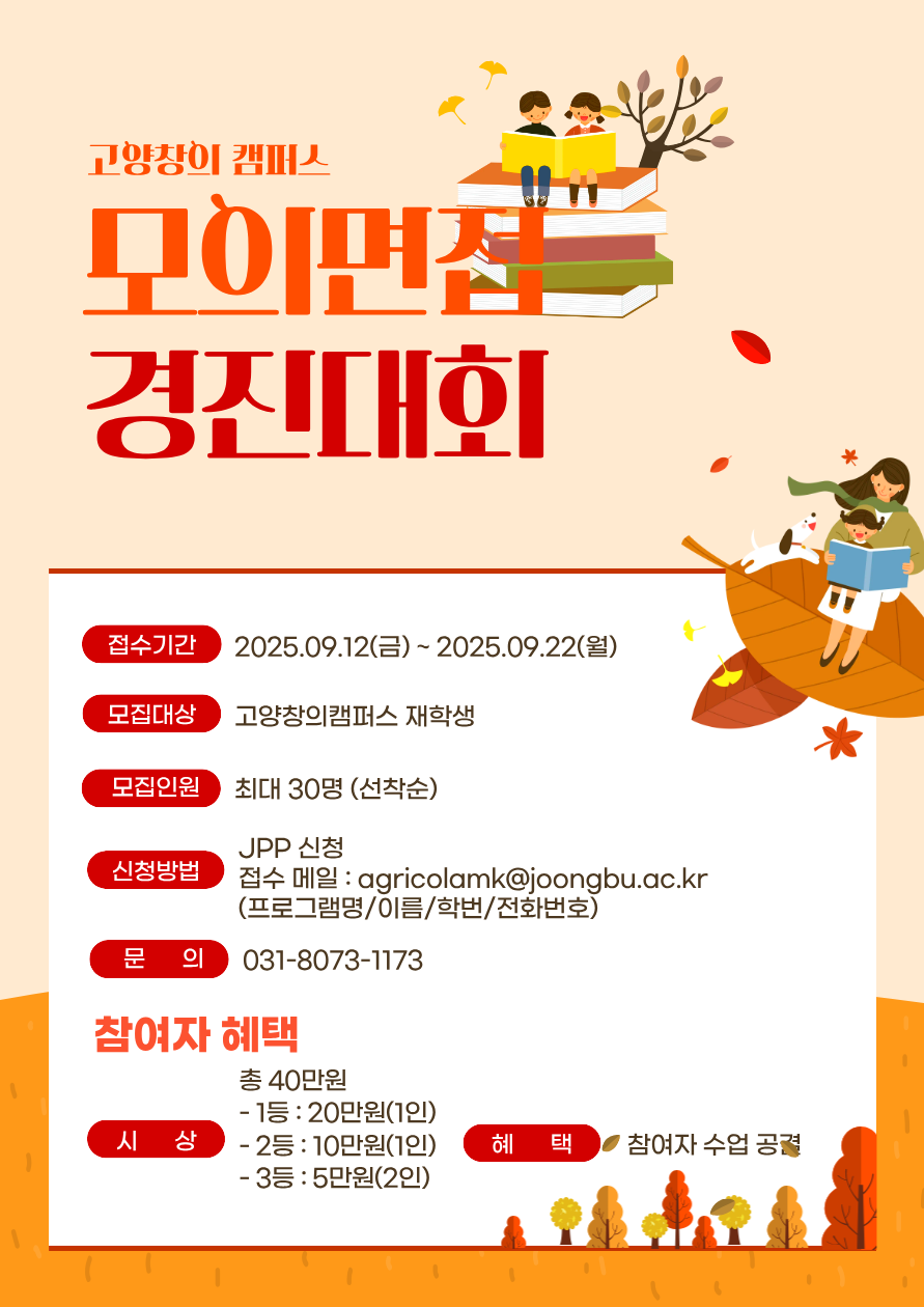고양창이 캠퍼스 모의면집 경진대회 /  접수기간 2025.09.12(금)~2025.09.22(월) /모집대상 고양창의캠퍼스 재학생 /모집인원 최대 30명 (선착순) /신청방법 JPP 신청 /접수 메일 : agricolamk@joongbu.ac.kr (프로그램명/이름/학번/전화번호) /문의 031-8073-1173 //참여자 혜택 /시상 총 40만원 - 1등 : 20만원(1인) - 2등 : 10만원(1인) - 3등 : 5만원(2인) /혜택 참여자 수업 공결