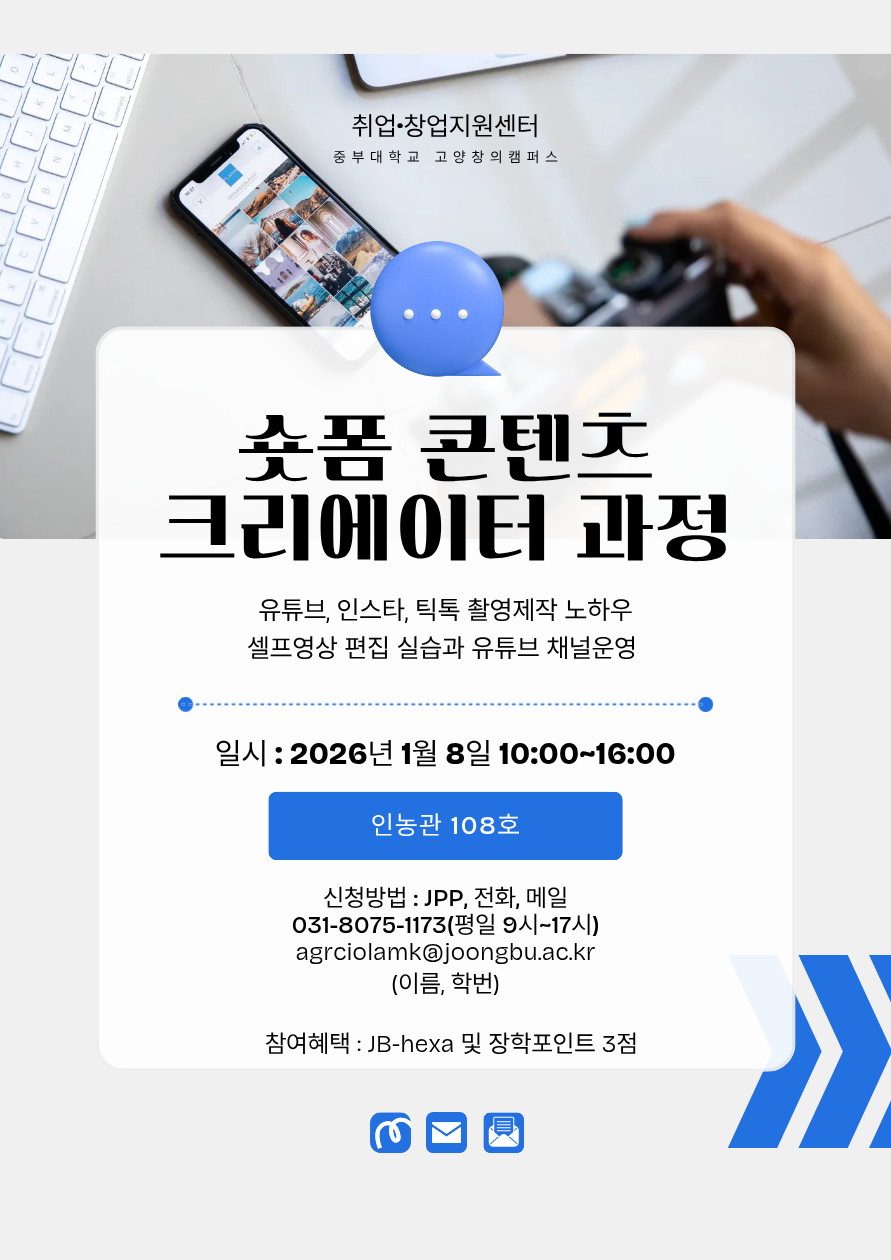 취업·창업지원센터 중부대학교 고양창의캠퍼스 슛폼 콘텐츠 크리에이터 과정 유튜브, 인스타, 틱톡 촬영제작 노하우 셀프영상 편집 실습과 유튜브 채널운영 - 일시 : 2026년 1월 8일 10:00~16:00 인농관 108호 - 신청방법 : JPP, 전화, 메일 031-8075-1173(평일 9시~17시) agrciolamk@joongbu.ac.kr (이름, 학번) - 참여혜택 : JB-hexa 및 장학포인트 3점