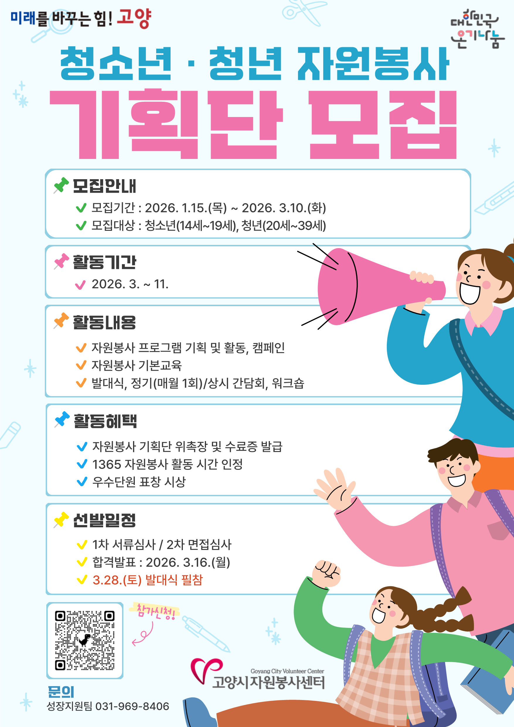 미래를 바꾸는 힘! 고양 청소년·청년 자원봉사 기획단 모집 ◆모집안내 모집기간 : 2026. 1.15.(목) ~ 2026.3.10.(화) 모집대상 : 청소년(14세~19세), 청년(20세~39세) ◆ 활동기간 2026. 3.~11. ◆활동내용 자원봉사 프로그램 기획 및 활동, 캠페인 자원봉사 기본교육 발대식, 정기(매월 1회)/상시 간담회, 워크숍 ◆활동혜택 자원봉사 기획단 위촉장 및 수료증 발급 1365 자원봉사 활동 시간 인정 우수단원 표창 시상 ◆선발일정 1차 서류심사 / 2차 면접심사 합격발표 : 2026.3.16.(월) 3.28.(토) 발대식 필참 / 참가신 QR code : https://docs.google.com/forms/d/e/1FAIpQLSeHnz_DntvlpyEZofFA3s_qrIgR3N1YvbPfgZP600GDEuYiqw/viewform / 문의 성장지원팀 031-969-8406