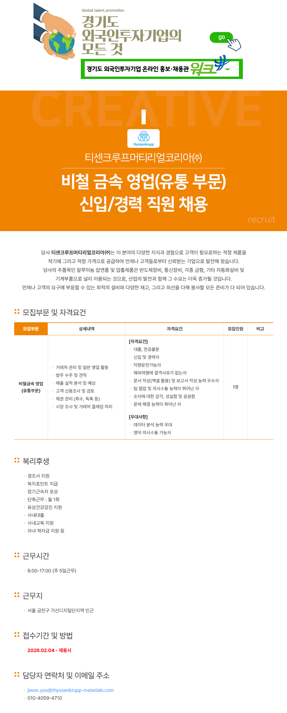 Global talent promotion 경기도 외국인투자기업의 모든 것 경기도 외국인투자기업 온라인 홍보·채용관 티센크루프머티리얼코리아(주) 비철 금속 영업(유통 부문) 신입/경력 직원 채용 - 당사 티센크루프머티리얼코리아(주)는 이 분야의 다양한 지식과 경험으로 고객이 필요로하는 적정 제품을 적기에 그리고 적정 가격으로 공급하여 언제나 고객들로부터 신뢰받는 기업으로 발전해 왔습니다. 당사의 주품목인 알루미늄 압연품 및 압출제품은 반도체장비, 통신장비, 각종 금형, 기타 자동화설비 및 기계부품으로 널리 이용되는 것으로, 산업의 발전과 함께 그 수요는 더욱 증가될 것입니다. 언제나 고객의 요구에 부응할 수 있는 최적의 설비와 다양한 재고, 그리고 최선을 다해 봉사할 모든 준비가 다 되어 있습니다. [모집부문 및 자격요건]  비철금속 영업 (유통부문) [상세내역] - 거래처 관리 및 일반 영업 활동 - 발주 수주 및 견적 - 매출 실적 분석 및 예상 - 고객 신용조사 및 검토 - 채권 관리 (회수, 독촉 등) - 시장 조사 및 거래처 클레임 처리 [자격요건] 대출, 전공불문 신입 및 경력자 차량운전가능자 해외여행에 결격사유가 없는자 ㆍ문서 작성(엑셀 활용) 및 보고서 작성 능력 우수자 팀 협업 및 의사소통 능력이 뛰어난 자 숫자에 대한 감각, 성실함 및 꼼꼼함 문제 해결 능력이 뛰어난 자 [우대사항] 데이터 분석 능력 우대 영어 의사소통 가능자 [모집인원] 1명 :: 복리후생 경조사 지원 복지포인트 지급 장기근속자 포상 단축근무 : 월 1회 ㆍ유상건강검진 지원 사내대출 사내교육 지원 ㆍ 자녀 학자금 지원 등 근무시간 8:00-17:00 (주 5일근무) 근무지 서울 금천구 가산디지털단지역 인근 ** 접수기간 및 방법 2026.02.04-채용시 * 담당자 연락처 및 이메일 주소 jiwon.yoo@thyssenkrupp-materials.com 010-4059-4710