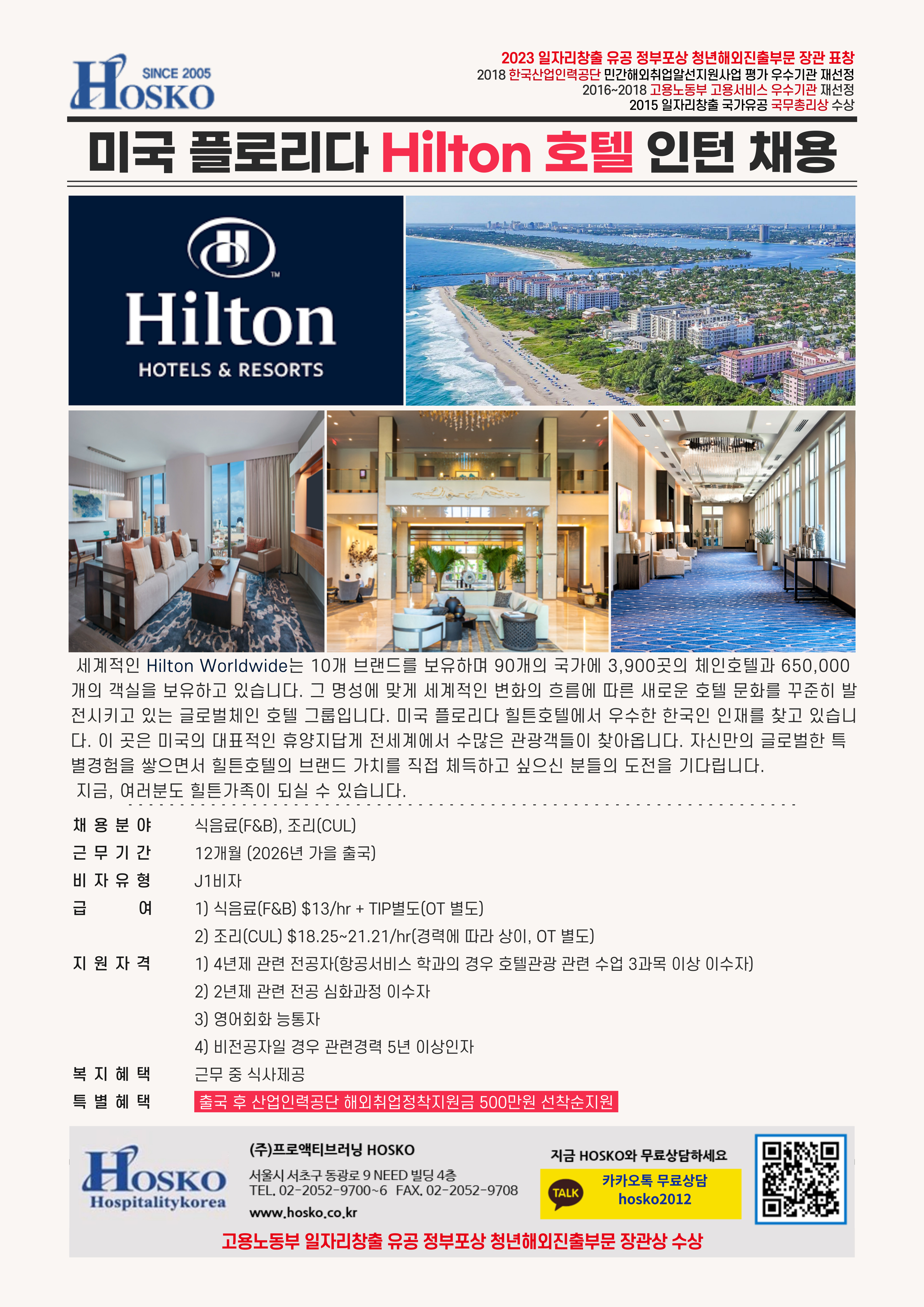 2023 일자리창출 유공 정부포상 청년해외진출부문 장관 표창 2018 한국산업인력공단 민간해외취업알선지원사업 평가 우수기관 재선정 2016~2018 고용노동부 고용서비스 우수기관 재선정 2015 일자리창출 국가유공 국무총리상 수상 미국 플로리다 Hilton호텔 인턴 채용 - 세계적인 Hilton Worldwide는 10개 브랜드를 보유하며 90개의 국가에 3,900곳의 체인호텔과 650,000 개의 객실을 보유하고 있습니다. 그 명성에 맞게 세계적인 변화의 흐름에 따른 새로운 호텔 문화를 꾸준히 발 전시키고 있는 글로벌체인 호텔 그룹입니다. 미국 플로리다 힐튼호텔에서 우수한 한국인 인재를 찾고 있습니 다. 이 곳은 미국의 대표적인 휴양지답게 전세계에서 수많은 관광객들이 찾아옵니다. 자신만의 글로벌한 특 별경험을 쌓으면서 힐튼호텔의 브랜드 가치를 직접 체득하고 싶으신 분들의 도전을 기다립니다.지금, 여러분도 힐튼가족이 되실 수 있습니다. / 채용분야 식음료(F&B), 조리(CUL) 근무기간 12개월 (2026년 가을 출국) 비자유형 J1비자 급 여 1) 식음료(F&B) $13/hr + TIP별도(OT 별도) 2) 조리(CUL) $18.25~21.21/hr(경력에 따라 상이, OT 별도) 지원자격 1) 4년제 관련 전공자(항공서비스 학과의 경우 호텔관광 관련 수업 3과목 이상 이수자) 2) 2년제 관련 전공 심화과정 이수자 3) 영어회화 능통자 4) 비전공자일 경우 관련경력 5년 이상인자 복지혜택 근무 중 식사제공 특별혜택 출국 후 산업인력공단 해외취업정착지원금 500만원 선착순지원 HOSKO Hospitalitykorea (주)프로액티브러닝 HOSKO 서울시 서초구 동광로 9 NEED 빌딩 4층 TEL, 02-2052-9700-6 FAX. 02-2052-9708 www.hosko.co.kr 지금 HOSKO와 무료상담하세요 TALK 카카오톡 무료상담  QR 코드: http://m.site.naver.com/0XpdT hosko2012 고용노동부 일자리창출 유공 정부포상 청년해외진출부문 장관상 수상  
