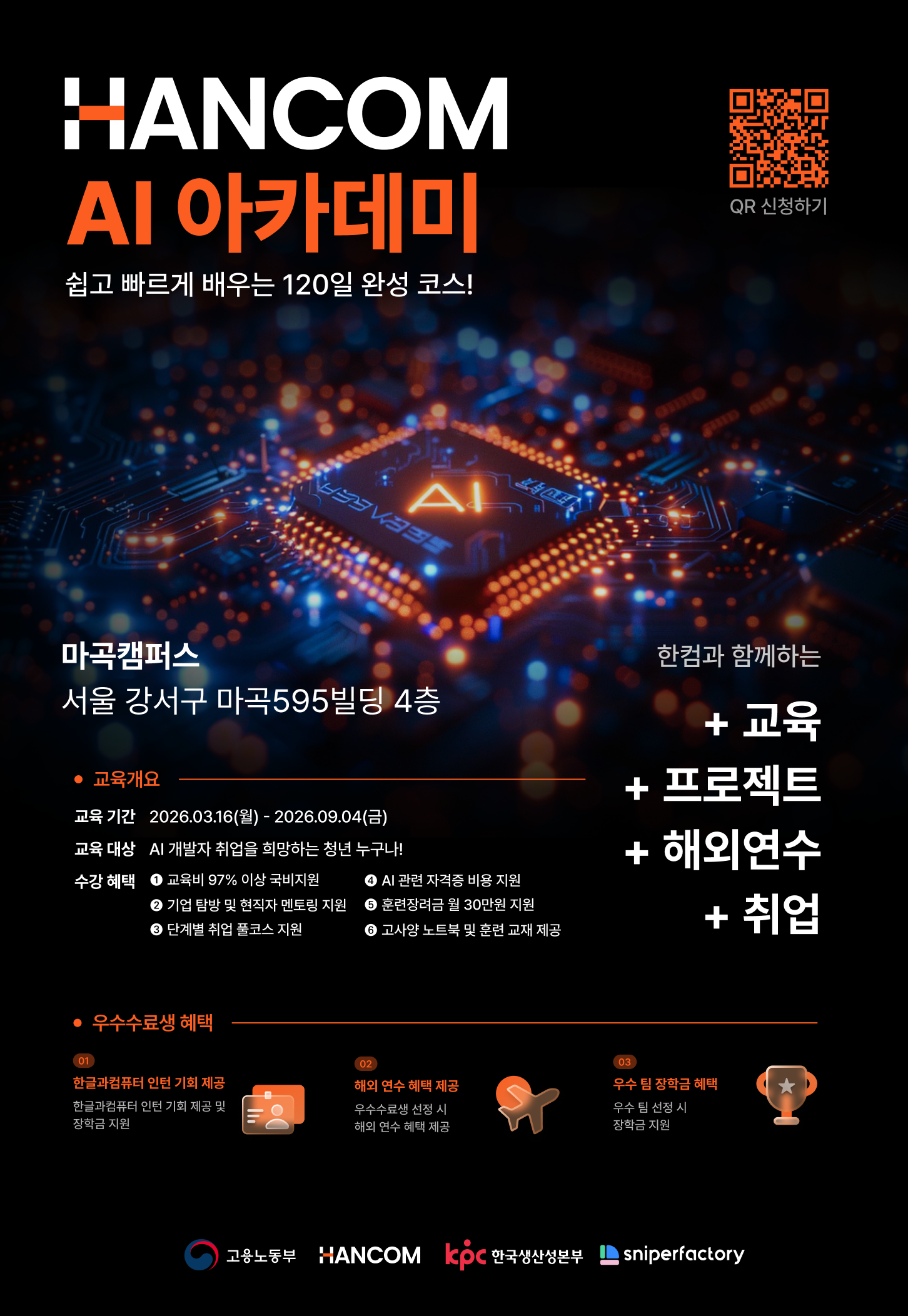 HANCOM AI 아카데미 쉽고 빠르게 배우는 120일 완성 코스! 한컴과 함께하는 + 교육 + 프로젝트 + 해외연수 + 취업 마곡캠퍼스 서울 강서구 마곡595빌딩 4층 교육개요 교육 기간 2026.03.16(월) - 2026.09.04(금) 교육 대상 AI 개발자 취업을 희망하는 청년 누구나! 수강혜택 교육비 97% 이상 국비지원 기업 탐방 및 현직자 멘토링 지원 단계별 취업 풀코스 지원 AI 관련 자격증 비용 지원 훈련장려금 월 30만원 지원 고사양 노트북 및 훈련 교재 제공 우수수료생 혜택 01 한글과컴퓨터 인턴 기회 제공 한글과컴퓨터 인턴 기회 제공 및 장학금 지원 02 해외 연수 혜택 제공 우수수료생 선정 시 해외 연수 혜택 제공 CO 우수 팀 장학금 혜택 우수 팀 선정 시 장학금 지원 고용노동부 HANCOM ICPC 한국생산성본부 sniperfactory QR 신청하기 : [QR: https://m.site.naver.com/205qe]