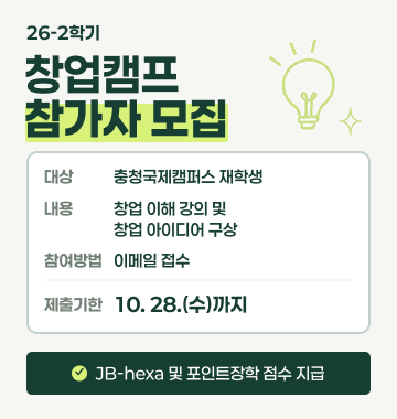 제목: 26-2학기 창업캠프 참가자 모집
대상: 충청국제캠퍼스 재학생
내용: 창업 이해 강의 및 창업 아이디어 구상
참여방법: 이메일 접수
제출기한: '10. 27.(수)' 까지
* JB-hexa 및 포인트장학 점수 지급