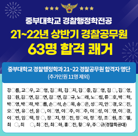 중부대학교 경찰행정학전공 21~22년 상반기 경찰공무원 63명 합격 쾌거 / 중부대학교 경찰행정학과 21~22 경찰공무원 합격자 명단, (추가인원 11명 제외) / 강○름, 고○우, 고○영, 김○희, 김○지, 김○중, 김○영, 김 ○, 김○영, 김○원, 김○연, 김○연, 김○연, 김○규, 노○래, 노○림, 류○호, 박○혁, 박○영, 박○하, 박○름, 손○석, 손○목, 송○은, 성○지, 안○경, 오○진, 오○연, 유○선, 윤 ○, 이○영, 이○주, 이○주, 이○성, 이○영, 이○경, 이○빈, 임○택, 장 ○, 장○지, 정○진, 정○이, 정○정, 조○원, 조○별, 최    ○, 최       ○, 최○진, 최○하, 홍○진, 황○우, 주○규(경찰특공대)