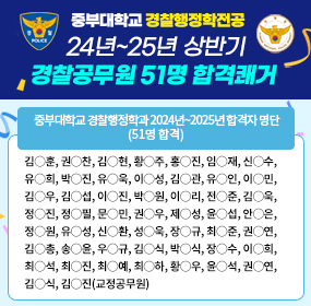 중부대학교 경찰행정학과 2024년~2025년 합격자 명단(51명 합격), 김◯훈, 권◯찬, 김◯현, 황◯주, 홍◯진, 임◯재, 신◯수, 유◯희, 박◯진, 유◯욱, 이◯성, 김◯관, 유◯인, 이◯민, 김◯우, 김◯섭, 이◯진, 박◯원, 이◯리, 전◯준, 김◯욱, 정◯진, 정◯필, 문◯민, 권◯우, 제◯성, 윤◯섭, 안◯은, 정◯원, 유◯성, 신◯환, 성◯욱, 장◯규, 최◯준, 권◯연, 김◯총, 송◯윤, 우◯규, 김◯식, 박◯식, 장◯수, 이◯희, 최◯석, 최◯진, 최◯예, 최◯하, 황◯우, 윤◯석, 권◯연, 김◯식, 김◯진(교정공무원)