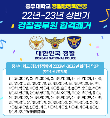 중부대학교 경찰행정학전공 22년~23년 상반기 경찰공무원 합격쾌거, 중부대학교 경찰행정학과 2022년~2023년 합격자 명단 (추가인원 7명제외)강？름, 고？우, 고？무, 고？석, 고？영, 김？희, 김？수, 김？지, 김？중, 김？영, 김？, 김？원, 김？연, 김？현, 김？규, 노？림, 류？호, 문？혁, 박？혁, 박？영, 박？용, 박？하, 박？름, 손？석, 손？목, 송？은, 서？석, 성？지, 안？경, 안？성, 양？원, 오？석, 오？진, 오？연, 유？선, 윤？, 이？영, 이？주, 이？성, 이？영, 이？원, 이？은, 이？경, 이？빈, 이？환, 임？택, 장？, 장？솔, 장？지, 정？민, 정？진, 정？이, 정？정, 정？찬, 조？원, 주？영, 진？윤, 최？, 최？석, 최？진, 최？예, 최？하, 홍？진, 황？우, 주？규(경찰특공대)