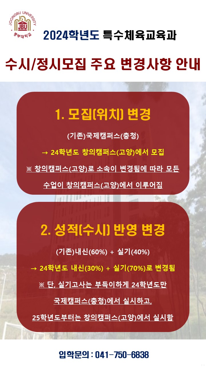 2024학년도 특수체육교육과
수시/정시모집 주요 변경사항 안내

1. 모집(위치)변경
(기존)국제캠퍼스(충청) -> 24학년도 창의캠퍼스(고양)에서 모집
(창의캠퍼스(고양)로 소속이 변경됨에 따라 모든 수업이 창의캠퍼스(고양)에서 이루어짐)

2. 성적(수시)반영 변경
(기존)내신(60%), 실기(40%) -> 24학년도 내신(30%), 실기(70%)로 변경됨
단, 실기고사는 부득이하게 24학년도만 국제캠퍼스(충청)에서 실시하고, 25학년도 부터는 창의캠퍼스(고양)에서 실시함